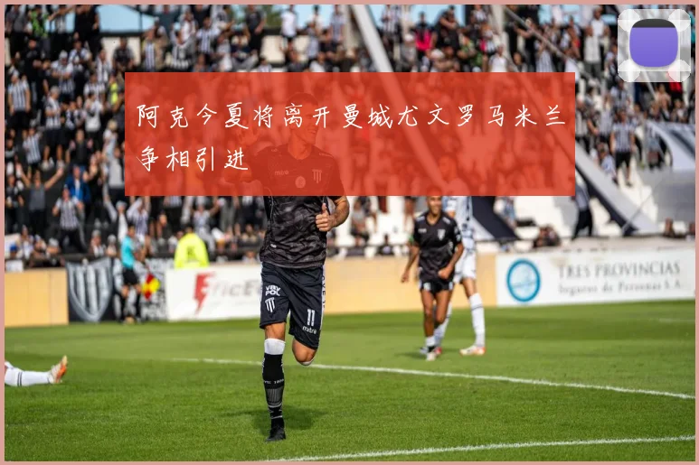 阿克今夏将离开曼城尤文罗马米兰争相引进