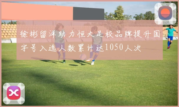徐彬留洋助力恒大足校品牌提升国字号入选人数累计达1050人次