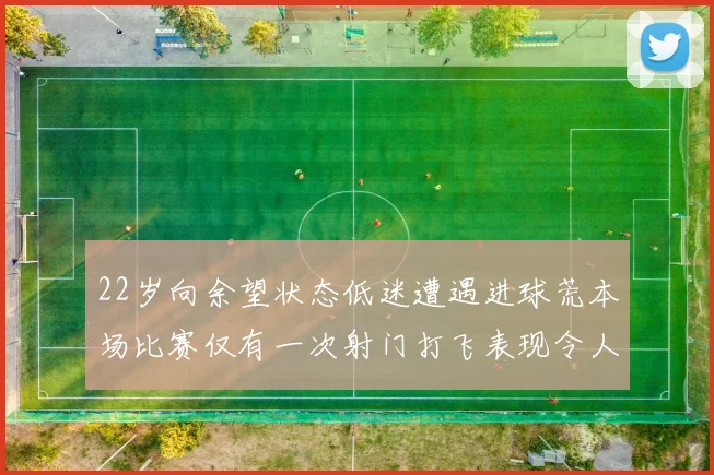 22岁向余望状态低迷遭遇进球荒本场比赛仅有一次射门打飞表现令人失望
