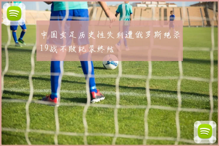 中国女足历史性失利遭俄罗斯绝杀19战不败纪录终结