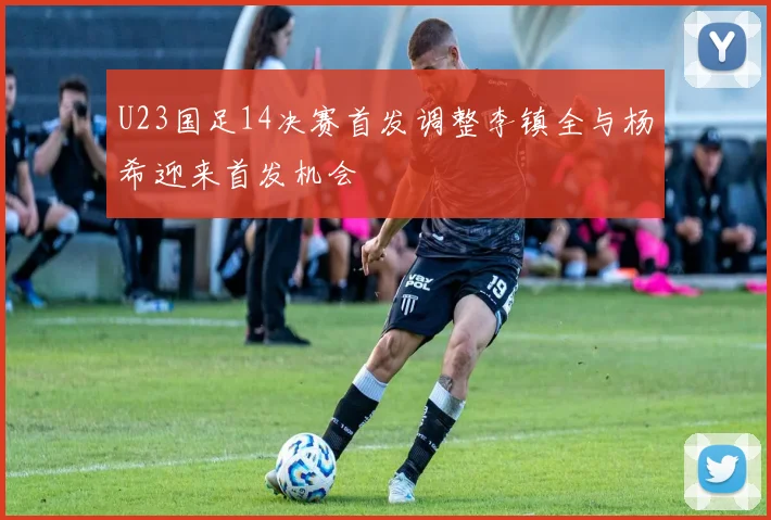 U23国足14决赛首发调整李镇全与杨希迎来首发机会