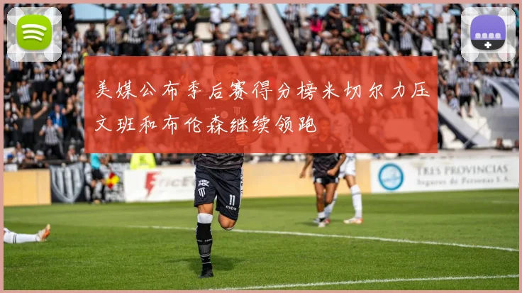 美媒公布季后赛得分榜米切尔力压文班和布伦森继续领跑
