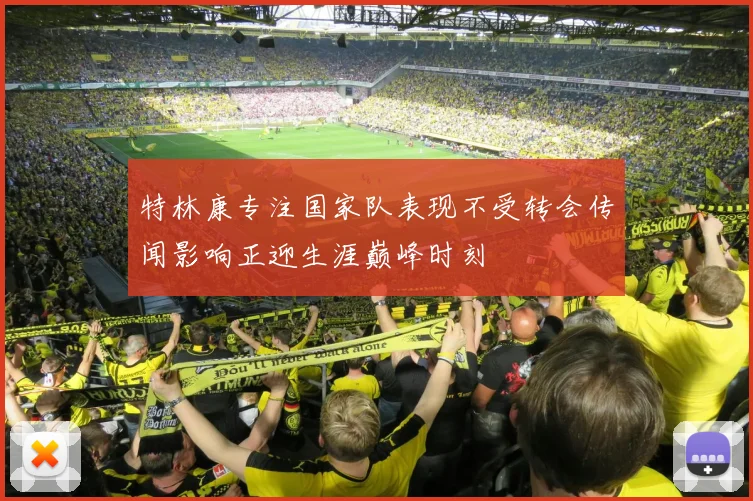 特林康专注国家队表现不受转会传闻影响正迎生涯巅峰时刻
