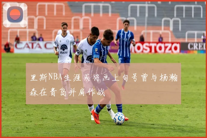 里斯NBA生涯或将画上句号曾与杨瀚森在青岛并肩作战