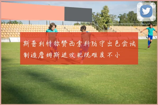 斯普利特称赞西索科防守出色尝试制造詹姆斯进攻犯规难度不小
