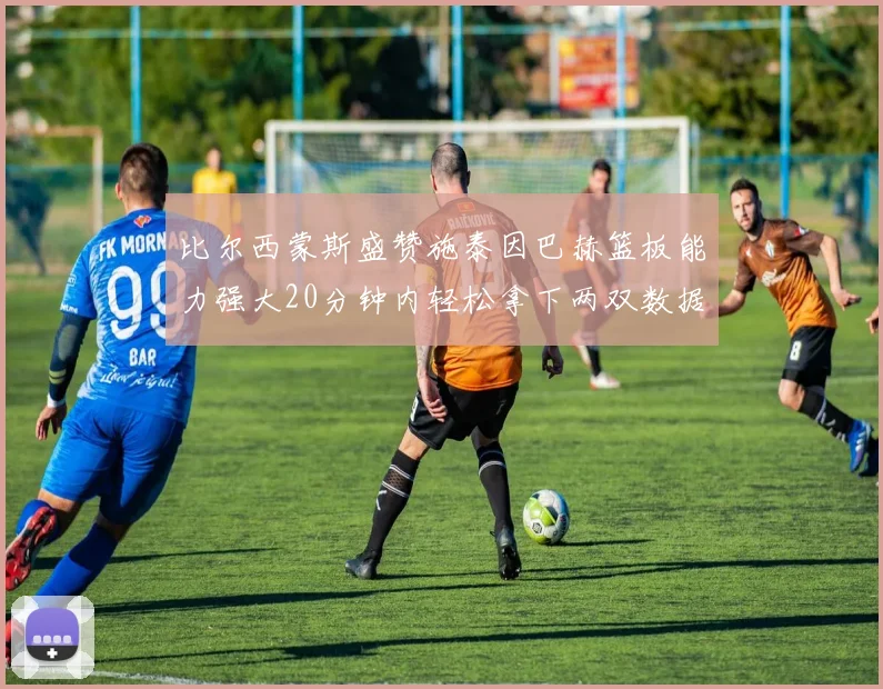 比尔西蒙斯盛赞施泰因巴赫篮板能力强大20分钟内轻松拿下两双数据
