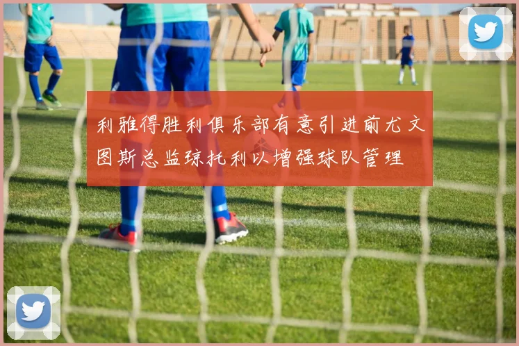 利雅得胜利俱乐部有意引进前尤文图斯总监琼托利以增强球队管理