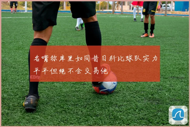 名嘴称库里如同昔日科比球队实力平平但绝不会交易他