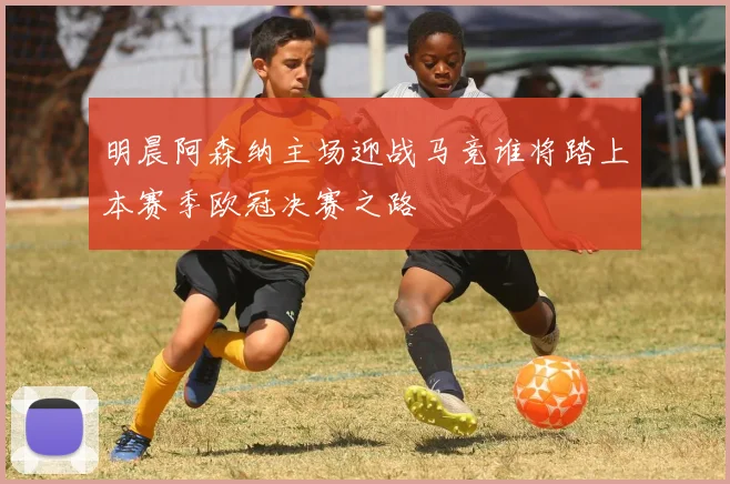 明晨阿森纳主场迎战马竞谁将踏上本赛季欧冠决赛之路