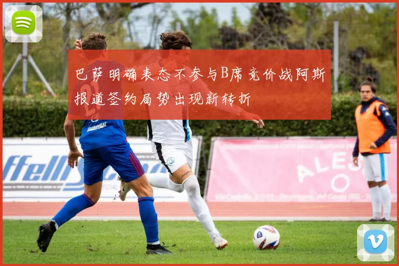 巴萨明确表态不参与B席竞价战阿斯报道签约局势出现新转折