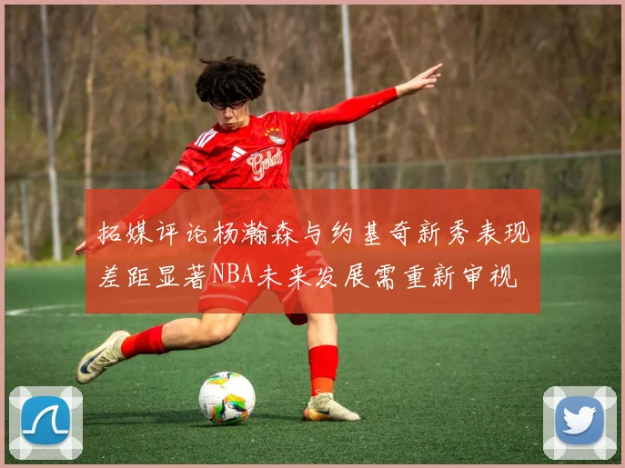 拓媒评论杨瀚森与约基奇新秀表现差距显著NBA未来发展需重新审视