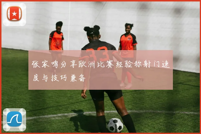 张家鸣分享欧洲比赛经验称射门速度与技巧兼备