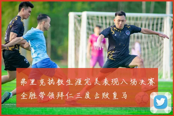 弗里克执教生涯完美表现八场决赛全胜带领拜仁三度击败皇马