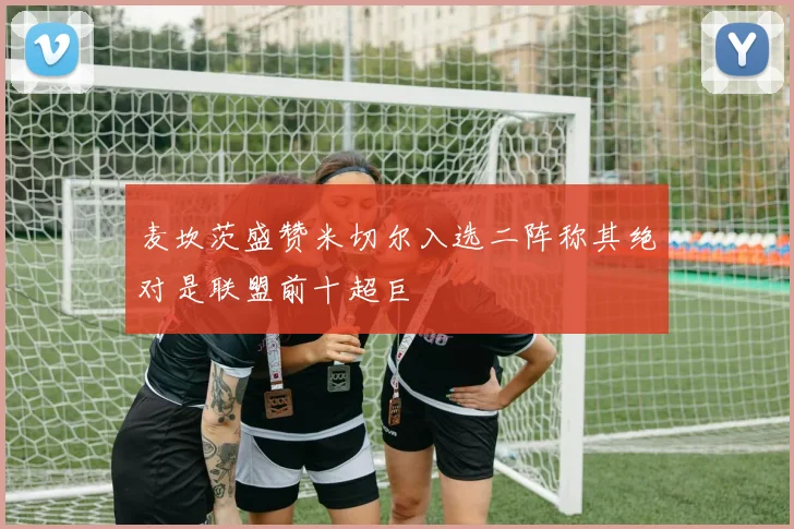 麦坎茨盛赞米切尔入选二阵称其绝对是联盟前十超巨