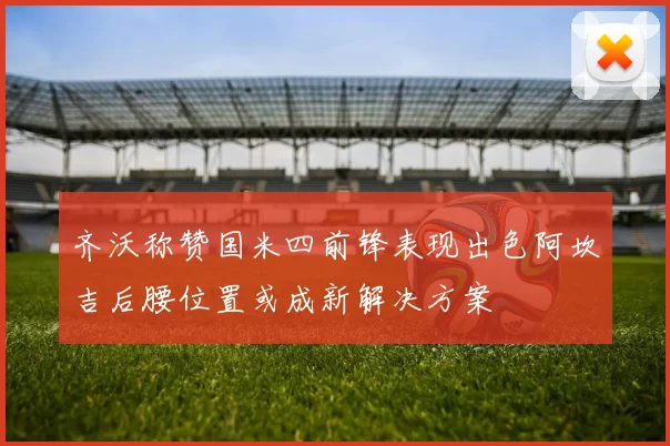 齐沃称赞国米四前锋表现出色阿坎吉后腰位置或成新解决方案