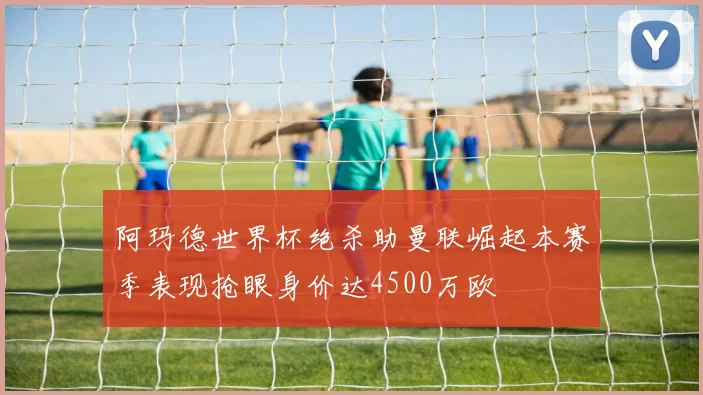 阿玛德世界杯绝杀助曼联崛起本赛季表现抢眼身价达4500万欧