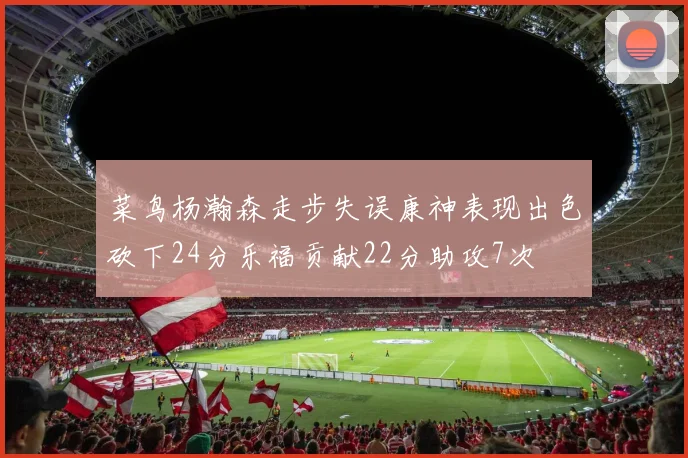 菜鸟杨瀚森走步失误康神表现出色砍下24分乐福贡献22分助攻7次