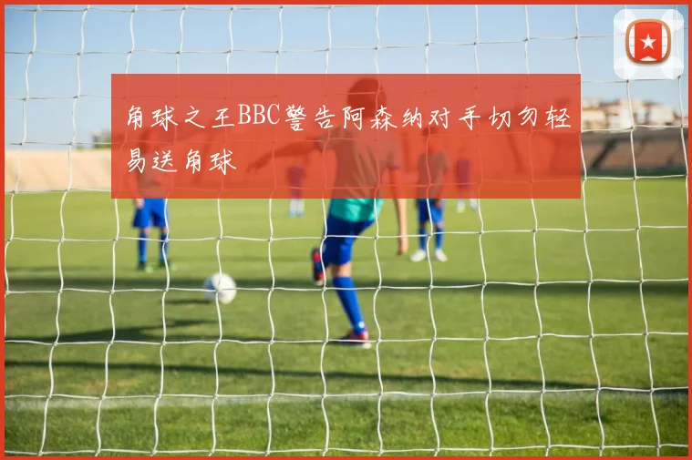 角球之王BBC警告阿森纳对手切勿轻易送角球